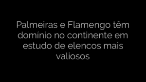 ​Palmeiras e Flamengo têm domínio no continente em estudo de elencos mais valiosos 